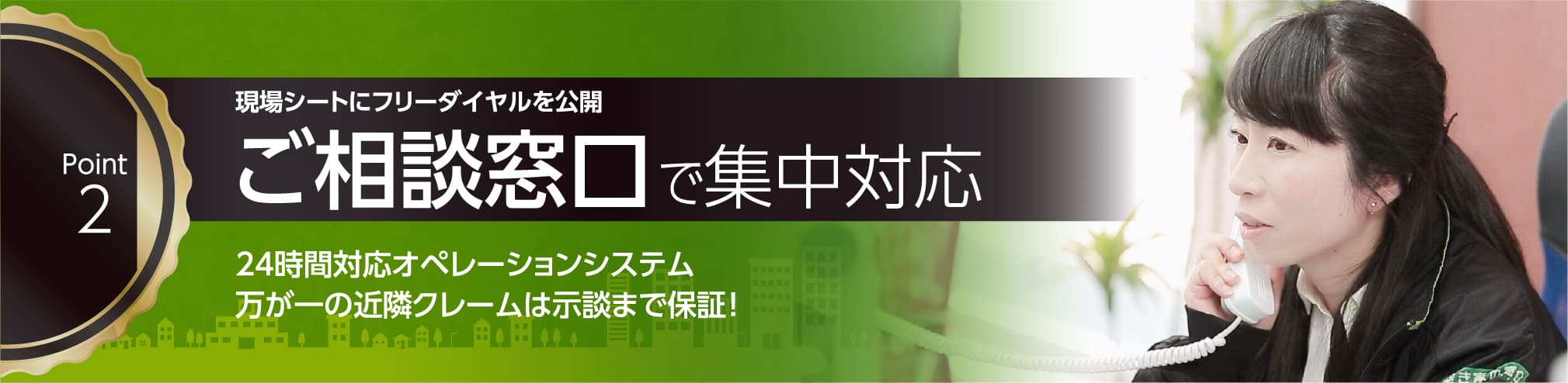 現場シートにフリーダイヤルを公開 ご相談窓口で集中対応。24時間対応オペレーティングシステム。万が一の近隣クレームは示談まで保証!苦情の多い工事だからこそ近隣対応のエキスパートでありたい。同グループ内に担保取り扱い代理店あり。
