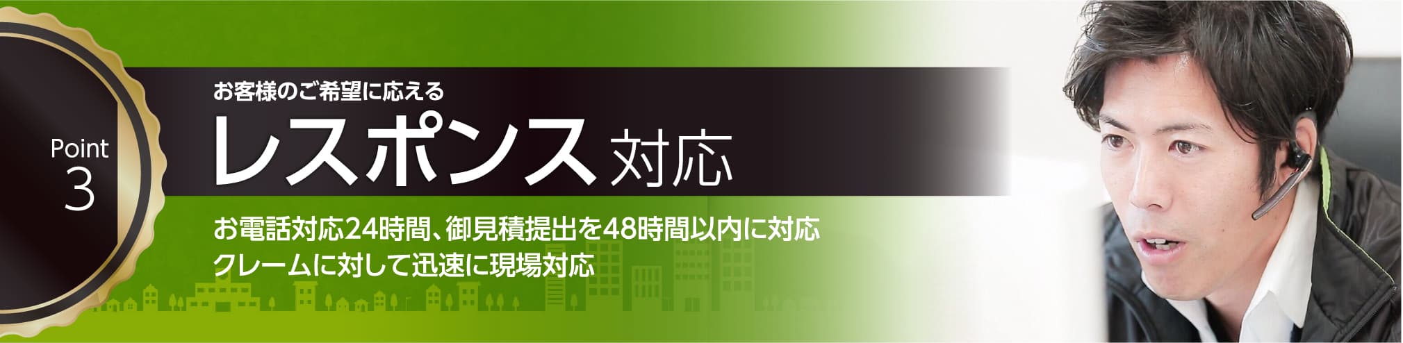 お客様のご希望に応えるレスポンス対応。お電話対応24時間、お見積提出を48時間以内に対応。クレームに対して迅速に現場対応。レスポンスは大事にしており問い合わせをいただいてから48時間以内でお見積をご提出。クレームは即時ご対応いたします。また、365日の安全パトロールを実施しております。
